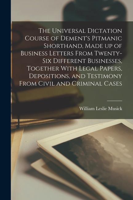 The Universal Dictation Course of Dement‘s Pitmanic Shorthand Made up of Business Letters From Twenty-six Different Businesses Together With Legal P