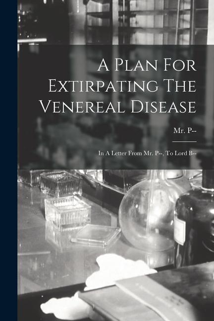 A Plan For Extirpating The Venereal Disease: In A Letter From Mr. P-- To Lord B--