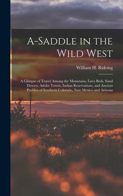 A-saddle in the Wild West; a Glimpse of Travel Among the Mountains Lava Beds Sand Deserts Adobe Towns Indian Reservations and Ancient Pueblos of Southern Colorado New Mexico and Arizona