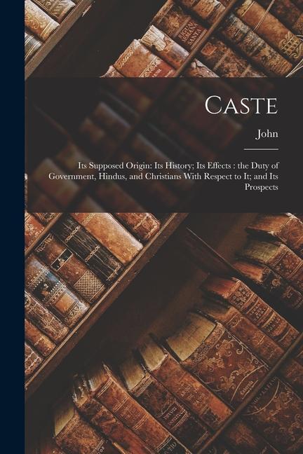 Caste: Its Supposed Origin: Its History; Its Effects: the Duty of Government Hindus and Christians With Respect to It; and