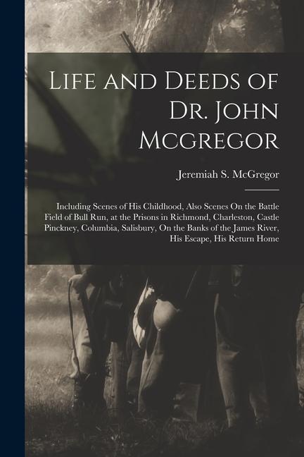 Life and Deeds of Dr. John Mcgregor: Including Scenes of His Childhood Also Scenes On the Battle Field of Bull Run at the Prisons in Richmond Charl