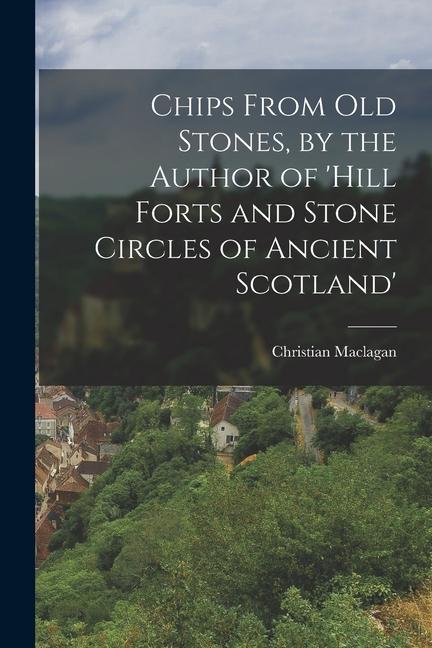 Chips From Old Stones by the Author of ‘hill Forts and Stone Circles of Ancient Scotland‘