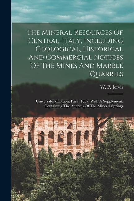 The Mineral Resources Of Central-italy Including Geological Historical And Commercial Notices Of The Mines And Marble Quarries: Universal-exhibition