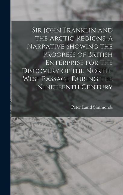Sir John Franklin and the Arctic Regions a Narrative Showing the Progress of British Enterprise for the Discovery of the North-West Passage During th