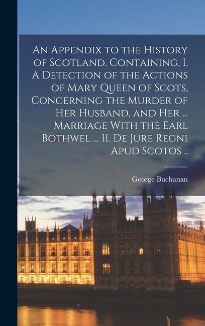 An Appendix to the History of Scotland. Containing I. A Detection of the Actions of Mary Queen of Scots Concerning the Murder of her Husband and her ... Marriage With the Earl Bothwel ... II. De Jure Regni apud Scotos ..