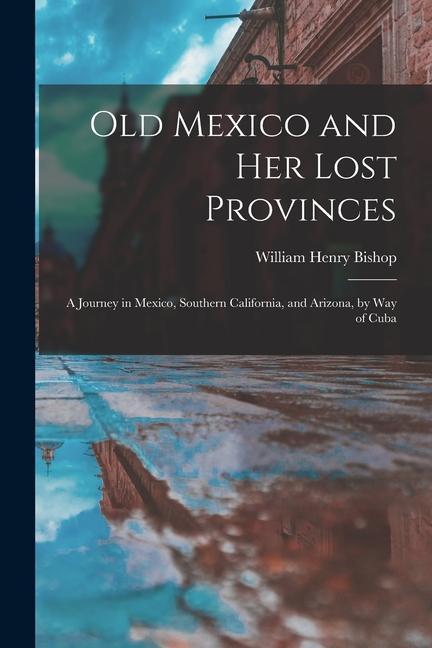 Old Mexico and Her Lost Provinces: A Journey in Mexico Southern California and Arizona by Way of Cuba