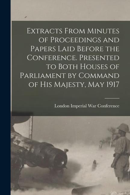Extracts From Minutes of Proceedings and Papers Laid Before the Conference. Presented to Both Houses of Parliament by Command of His Majesty May 1917