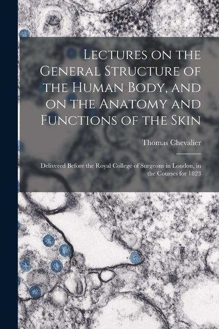 Lectures on the General Structure of the Human Body and on the Anatomy and Functions of the Skin; Delivered Before the Royal College of Surgeons in L