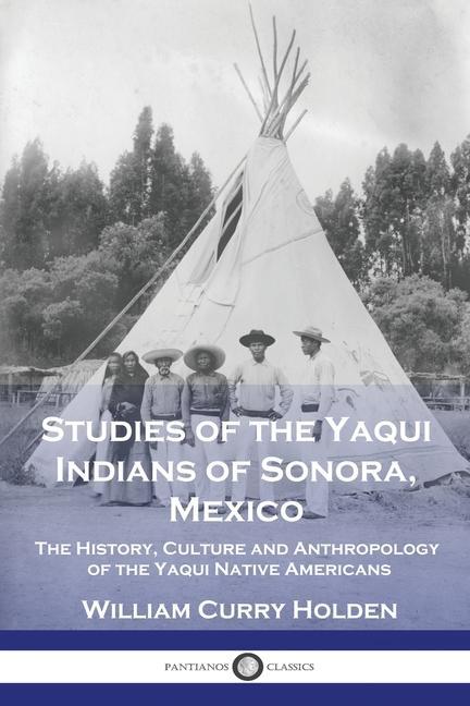 Studies of the Yaqui Indians of Sonora Mexico: The History Culture and Anthropology of the Yaqui Native Americans