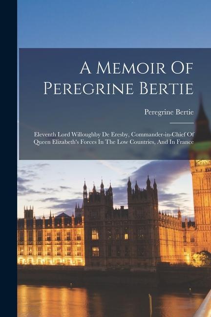 A Memoir Of Peregrine Bertie: Eleventh Lord Willoughby De Eresby Commander-in-chief Of Queen Elizabeth‘s Forces In The Low Countries And In France