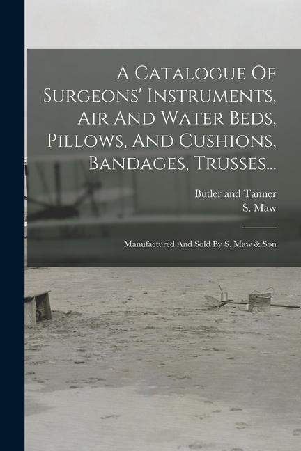A Catalogue Of Surgeons‘ Instruments Air And Water Beds Pillows And Cushions Bandages Trusses...: Manufactured And Sold By S. Maw & Son