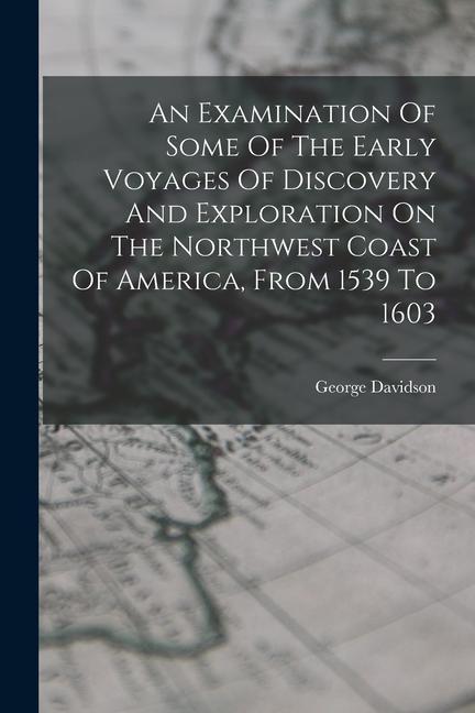 An Examination Of Some Of The Early Voyages Of Discovery And Exploration On The Northwest Coast Of America From 1539 To 1603