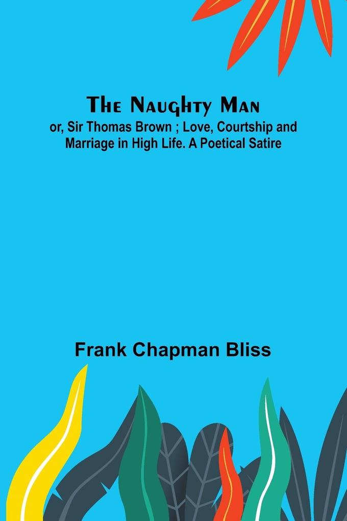 The Naughty Man; or Sir Thomas Brown ; Love Courtship and Marriage in High Life. A Poetical Satire