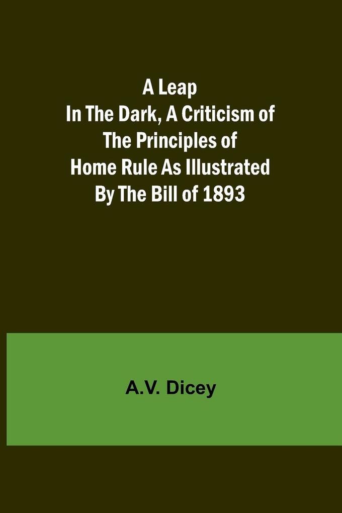 A Leap in the Dark A Criticism of the Principles of Home Rule as Illustrated by the Bill of 1893