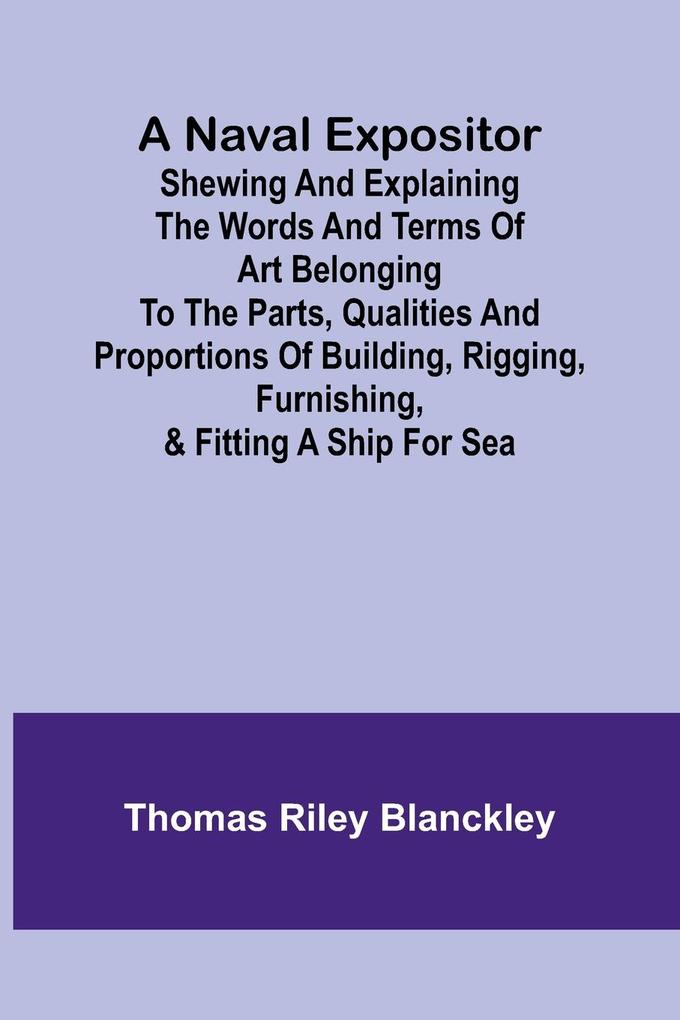 A Naval Expositor ; Shewing and Explaining the Words and Terms of Art Belonging to the Parts Qualities and Proportions of Building Rigging Furnishing & Fitting a Ship for Sea