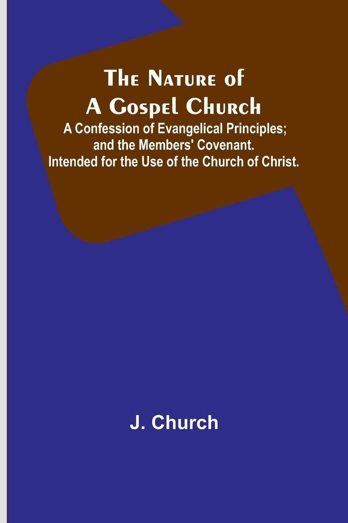 The Nature of a Gospel Church ; A Confession of Evangelical Principles; and the Members' Covenant. Intended for the Use of the Church of Christ.