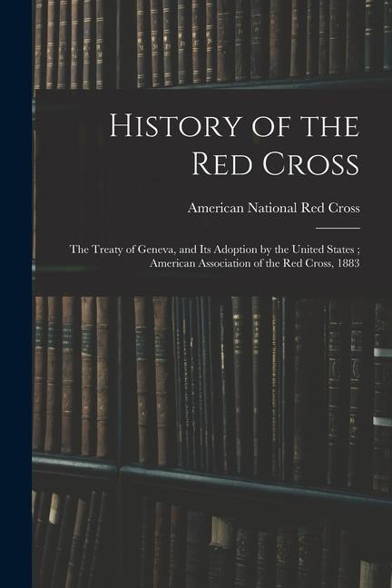 History of the Red Cross: The Treaty of Geneva and Its Adoption by the United States; American Association of the Red Cross 1883