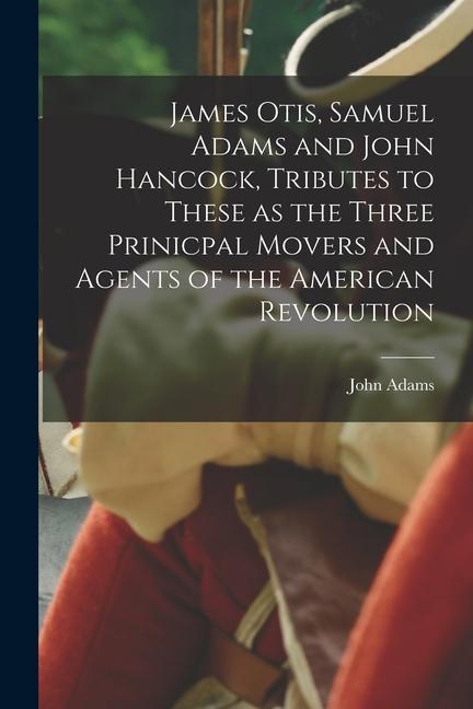 James Otis Samuel Adams and John Hancock Tributes to These as the Three Prinicpal Movers and Agents of the American Revolution