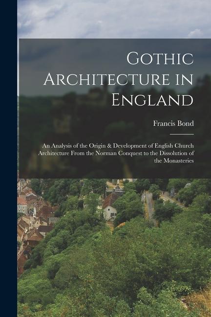 Gothic Architecture in England: An Analysis of the Origin & Development of English Church Architecture From the Norman Conquest to the Dissolution of
