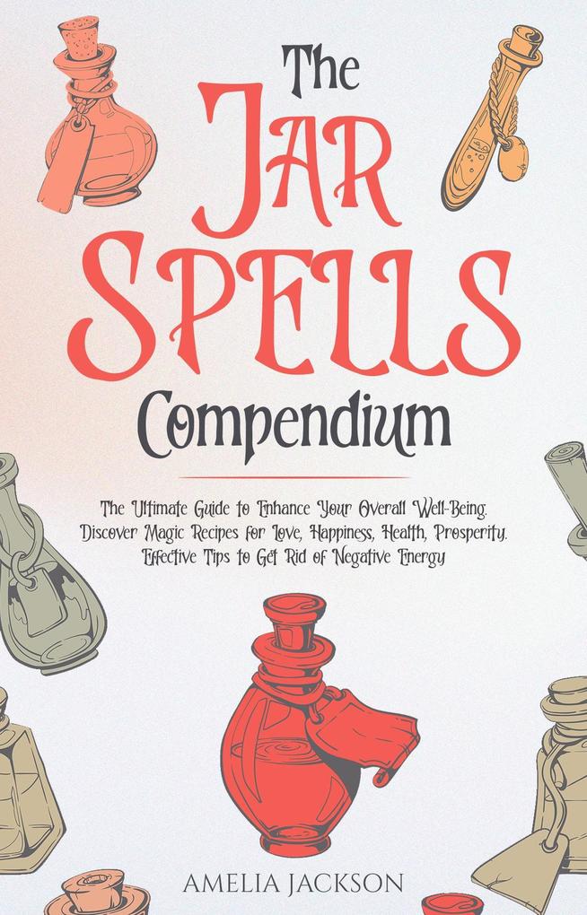 The Jar Spells Compendium: The Ultimate Guide to Enhance Your Overall Well-Being. Discover Magic Recipes for Love Happiness Health Prosperity. Effective Tips to Get Rid of Negative Energy