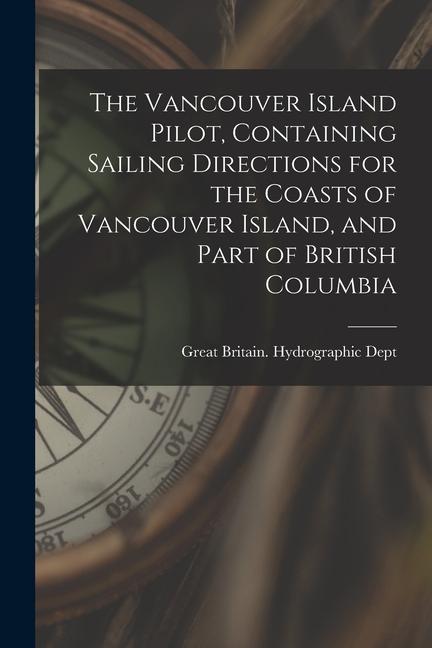 The Vancouver Island Pilot Containing Sailing Directions for the Coasts of Vancouver Island and Part of British Columbia