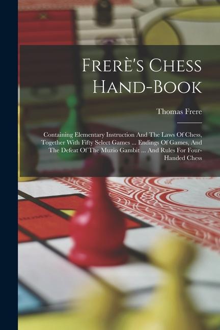 Frerè‘s Chess Hand-book: Containing Elementary Instruction And The Laws Of Chess Together With Fifty Select Games ... Endings Of Games And Th