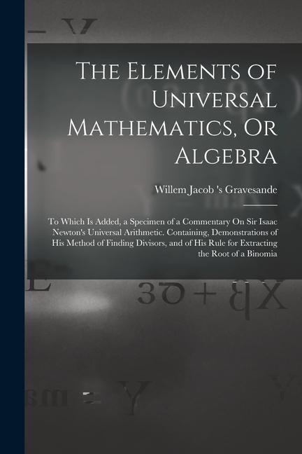 The Elements of Universal Mathematics Or Algebra: To Which Is Added a Specimen of a Commentary On Sir Isaac Newton‘s Universal Arithmetic. Containin