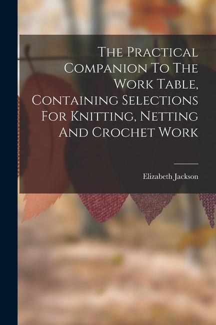 The Practical Companion To The Work Table Containing Selections For Knitting Netting And Crochet Work