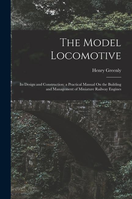 The Model Locomotive: Its  and Construction; a Practical Manual On the Building and Management of Miniature Railway Engines