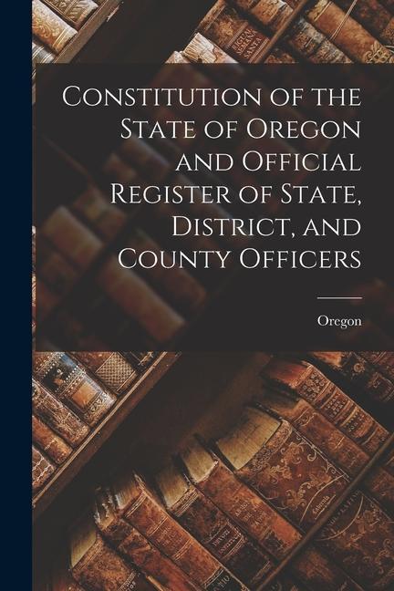 Constitution of the State of Oregon and Official Register of State District and County Officers