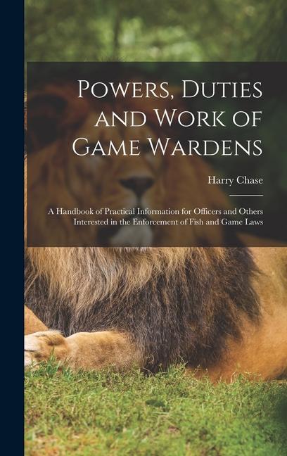 Powers Duties and Work of Game Wardens: A Handbook of Practical Information for Officers and Others Interested in the Enforcement of Fish and Game La
