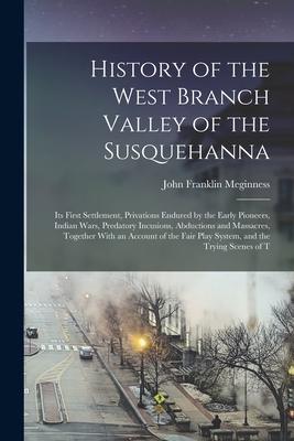 History of the West Branch Valley of the Susquehanna: Its First Settlement Privations Endured by the Early Pioneers Indian Wars Predatory Incusions