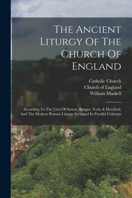The Ancient Liturgy Of The Church Of England: According To The Uses Of Sarum Bangor York & Hereford And The Modern Roman Liturgy Arranged In Paral