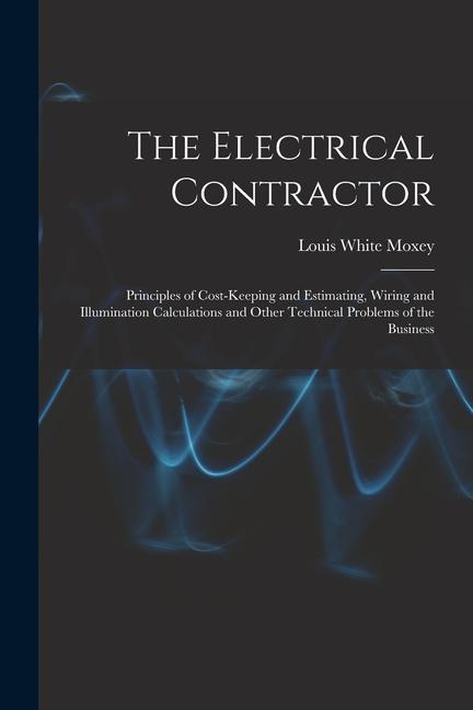 The Electrical Contractor: Principles of Cost-keeping and Estimating Wiring and Illumination Calculations and Other Technical Problems of the Bu