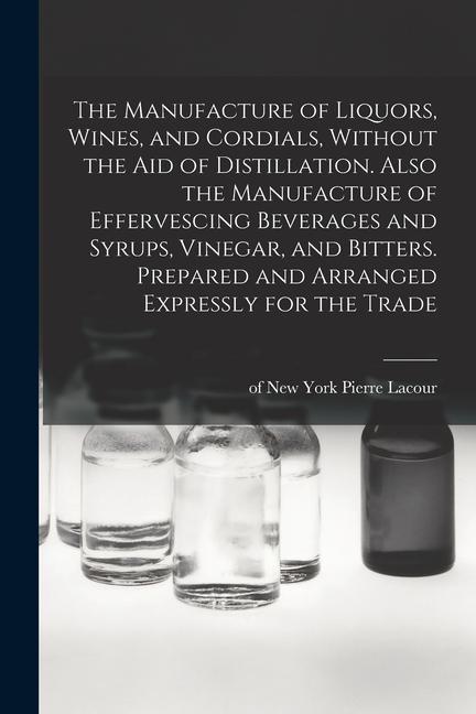 The Manufacture of Liquors Wines and Cordials Without the aid of Distillation. Also the Manufacture of Effervescing Beverages and Syrups Vinegar