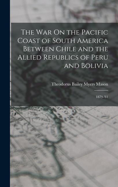 The War On the Pacific Coast of South America Between Chile and the Allied Republics of Peru and Bolivia: 1879-‘81