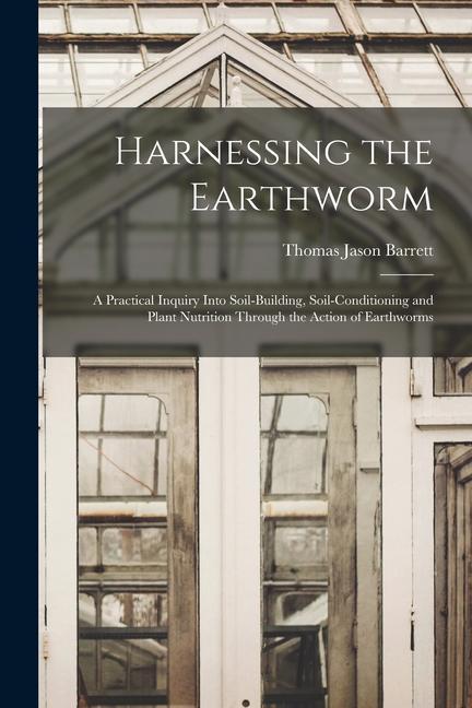 Harnessing the Earthworm; a Practical Inquiry Into Soil-building Soil-conditioning and Plant Nutrition Through the Action of Earthworms