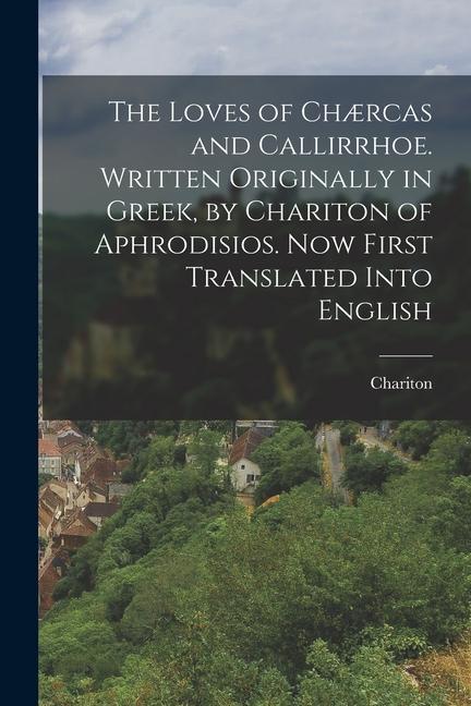 The Loves of Chærcas and Callirrhoe. Written Originally in Greek by Chariton of Aphrodisios. Now First Translated Into English