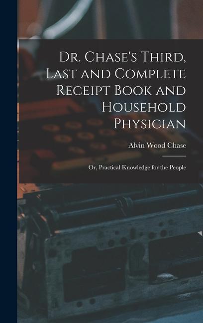 Dr. Chase‘s Third Last and Complete Receipt Book and Household Physician: Or Practical Knowledge for the People