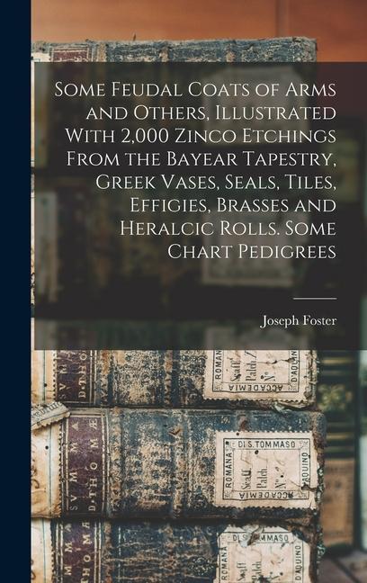 Some Feudal Coats of Arms and Others Illustrated With 2000 Zinco Etchings From the Bayear Tapestry Greek Vases Seals Tiles Effigies Brasses and Heralcic Rolls. Some Chart Pedigrees