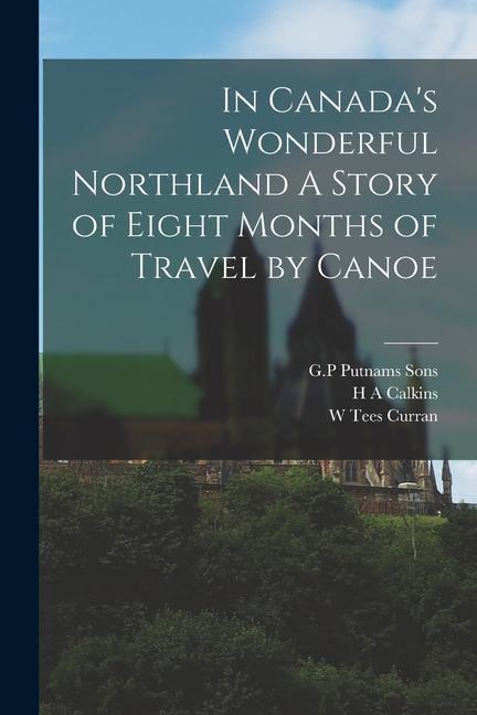 In Canada‘s Wonderful Northland A Story of Eight Months of Travel by Canoe