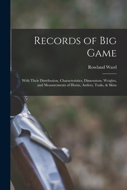 Records of Big Game: With Their Distribution Characteristics Dimensions Weights and Measurements of Horns Antlers Tusks & Skins