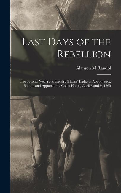 Last Days of the Rebellion: The Second New York Cavalry (Harris‘ Light) at Appomattox Station and Appomattox Court House April 8 and 9 1865