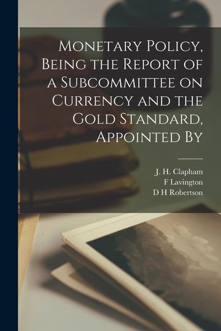 Monetary Policy Being the Report of a Subcommittee on Currency and the Gold Standard Appointed By