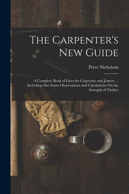 The Carpenter‘s New Guide: A Complete Book of Lines for Carpentry and Joinery ... Including Also Some Observations and Calculations On the Streng