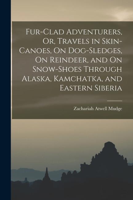Fur-Clad Adventurers Or Travels in Skin-Canoes On Dog-Sledges On Reindeer and On Snow-Shoes Through Alaska Kamchatka and Eastern Siberia