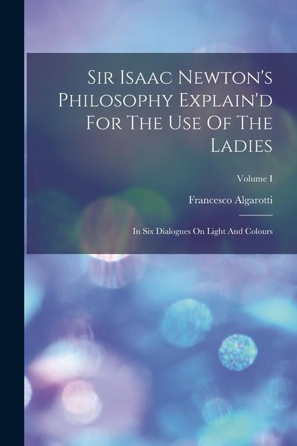 Sir Isaac Newton‘s Philosophy Explain‘d For The Use Of The Ladies: In Six Dialogues On Light And Colours; Volume I