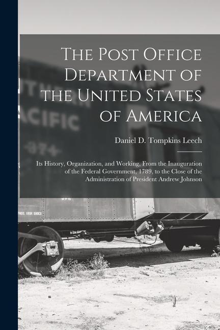 The Post Office Department of the United States of America: Its History Organization and Working From the Inauguration of the Federal Government 1