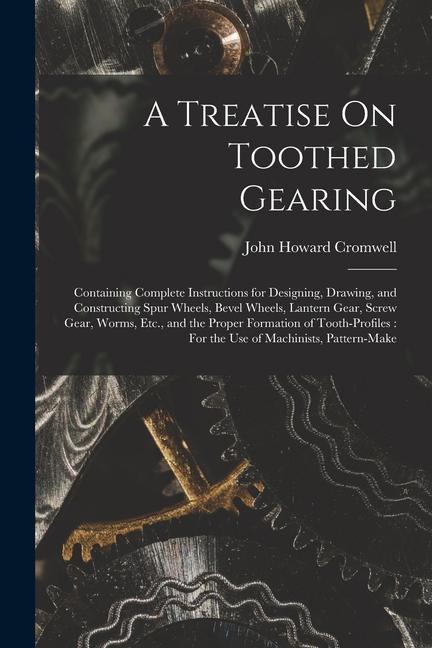 A Treatise On Toothed Gearing: Containing Complete Instructions for ing Drawing and Constructing Spur Wheels Bevel Wheels Lantern Gear Scr