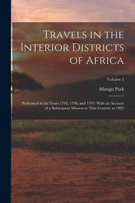 Travels in the Interior Districts of Africa: Performed in the Years 1795 1796 and 1797: With an Account of a Subsequent Mission to That Country in 1